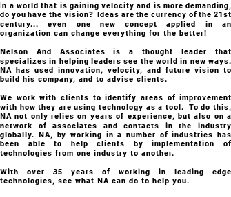 In a world that is gaining velocity and is more demanding, do you have the vision? Ideas are the currency of the 21st century... even one new concept applied in an organization can change everything for the better! Nelson And Associates is a thought leader that specializes in helping leaders see the world in new ways. NA has used innovation, velocity, and future vision to build his company, and to advise clients. We work with clients to identify areas of improvement with how they are using technology as a tool. To do this, NA not only relies on years of experience, but also on a network of associates and contacts in the industry globally. NA, by working in a number of industries has been able to help clients by implementation of technologies from one industry to another. With over 35 years of working in leading edge technologies, see what NA can do to help you. 